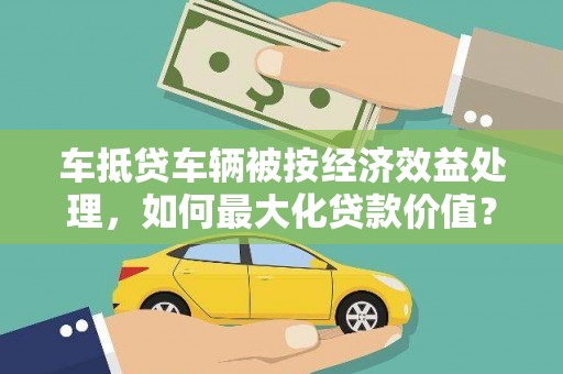 颍泉车抵贷车辆被按经济效益处理，如何最大化贷款价值？