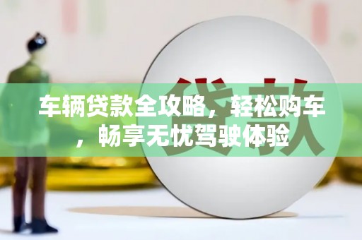 长泰车辆贷款全攻略，轻松购车，畅享无忧驾驶体验