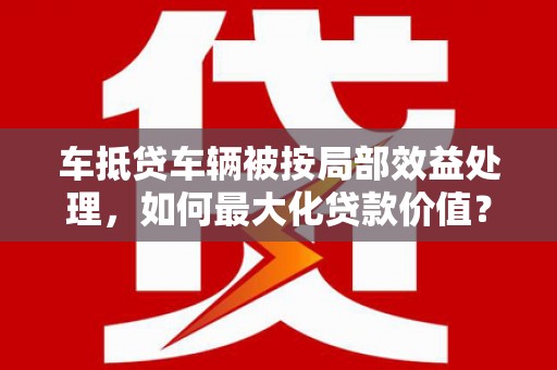 丹巴车抵贷车辆被按局部效益处理，如何最大化贷款价值？