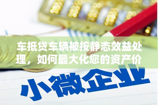 高青车抵贷车辆被按静态效益处理，如何最大化您的资产价值？