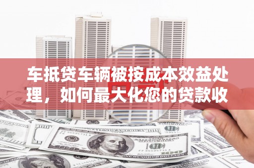 高安车抵贷车辆被按成本效益处理，如何最大化您的贷款收益？